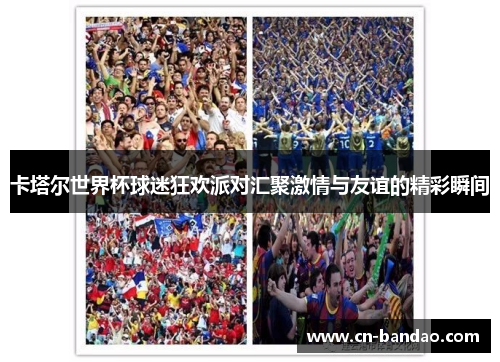 卡塔尔世界杯球迷狂欢派对汇聚激情与友谊的精彩瞬间
