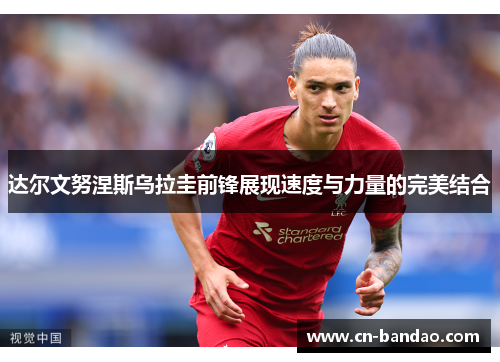 达尔文努涅斯乌拉圭前锋展现速度与力量的完美结合