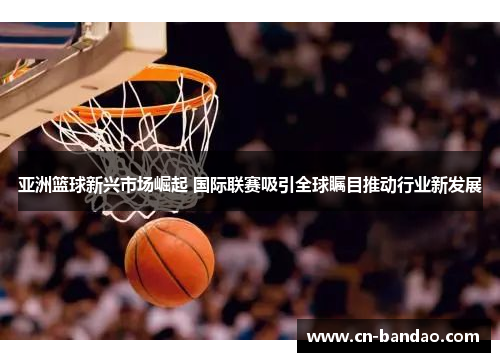 亚洲篮球新兴市场崛起 国际联赛吸引全球瞩目推动行业新发展