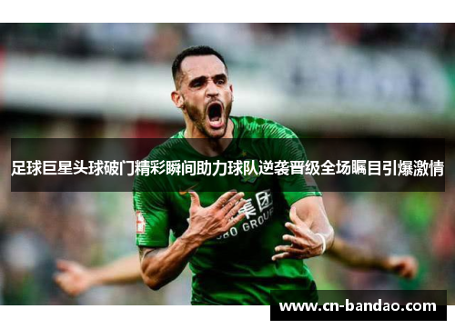 足球巨星头球破门精彩瞬间助力球队逆袭晋级全场瞩目引爆激情