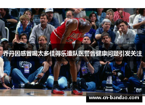乔丹因感冒喝太多佳得乐遭队医警告健康问题引发关注