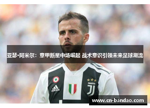 亚瑟·阿米尔：意甲新星中场崛起 战术意识引领未来足球潮流