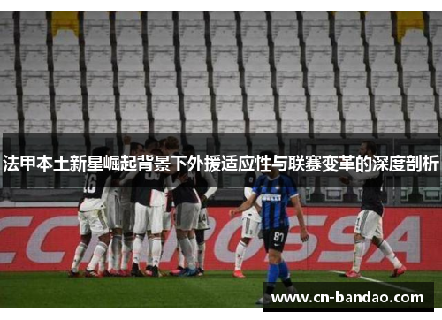 法甲本土新星崛起背景下外援适应性与联赛变革的深度剖析