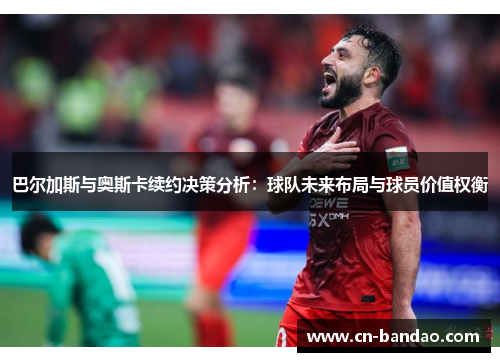 巴尔加斯与奥斯卡续约决策分析：球队未来布局与球员价值权衡