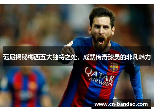 范尼揭秘梅西五大独特之处，成就传奇球员的非凡魅力