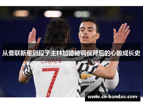 从曼联新星到段子主林加德被调侃背后的心酸成长史