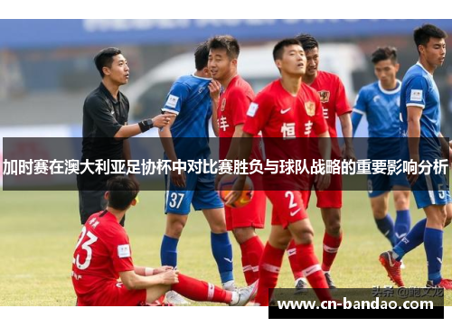 加时赛在澳大利亚足协杯中对比赛胜负与球队战略的重要影响分析