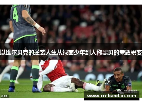 以维尔贝克的逆袭人生从绿茵少年到人称黑贝的荣耀蜕变