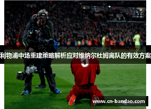 利物浦中场重建策略解析应对维纳尔杜姆离队的有效方案