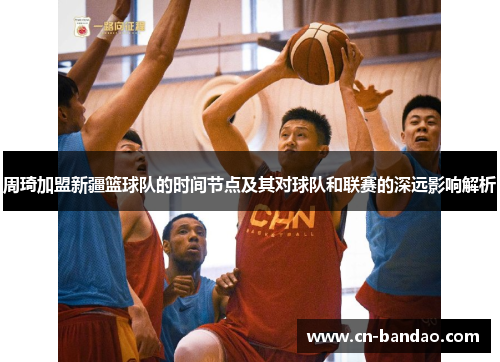 周琦加盟新疆篮球队的时间节点及其对球队和联赛的深远影响解析