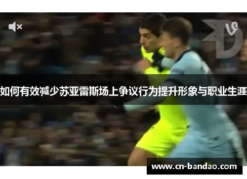 如何有效减少苏亚雷斯场上争议行为提升形象与职业生涯